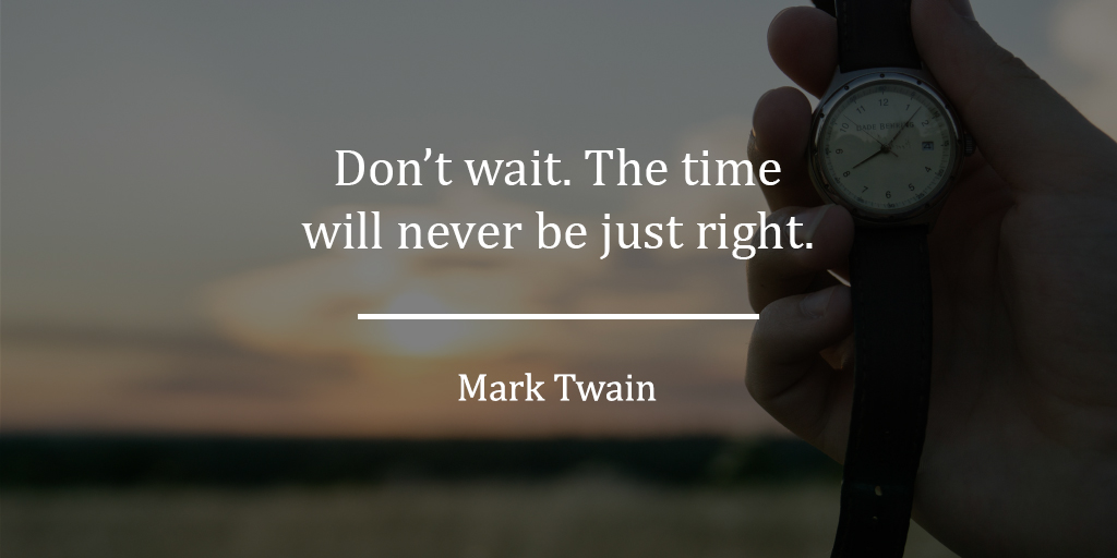Don't wait. The time will never be just right. - Mark Twain